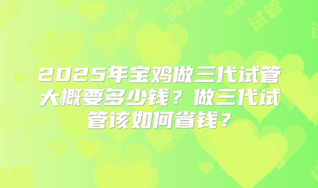 2025年宝鸡做三代试管大概要多少钱？做三代试管该如何省钱？