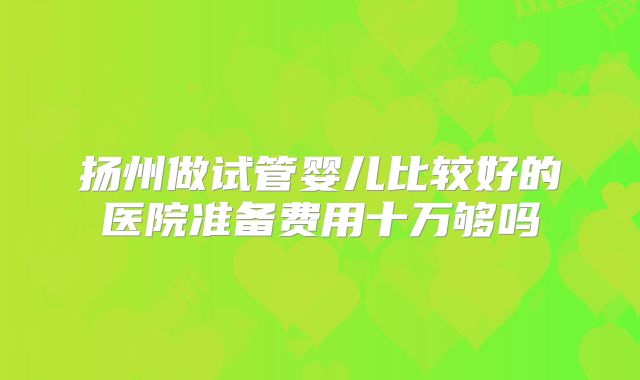 扬州做试管婴儿比较好的医院准备费用十万够吗