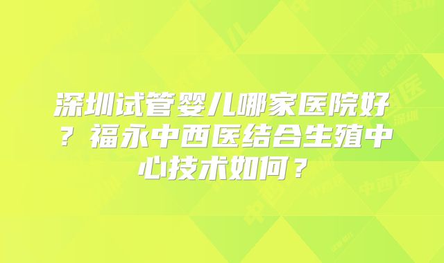 深圳试管婴儿哪家医院好？福永中西医结合生殖中心技术如何？