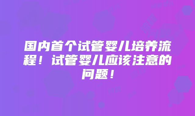 国内首个试管婴儿培养流程!试管婴儿应该注意的问题!