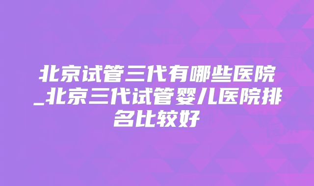 北京试管三代有哪些医院_北京三代试管婴儿医院排名比较好