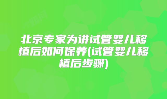 北京专家为讲试管婴儿移植后如何保养(试管婴儿移植后步骤)