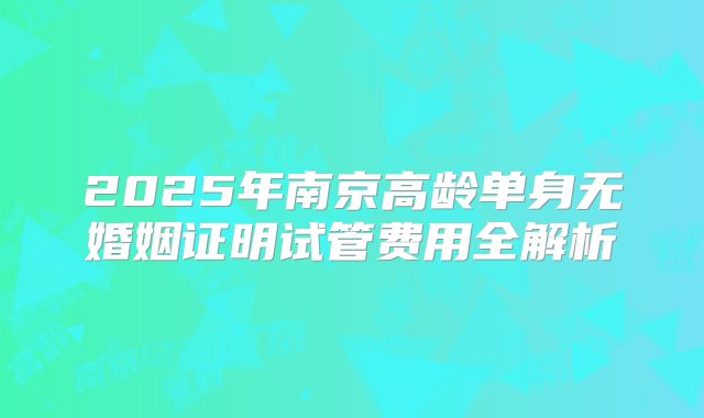 2025年南京高龄单身无婚姻证明试管费用全解析