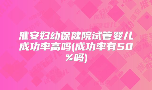 淮安妇幼保健院试管婴儿成功率高吗(成功率有50%吗)