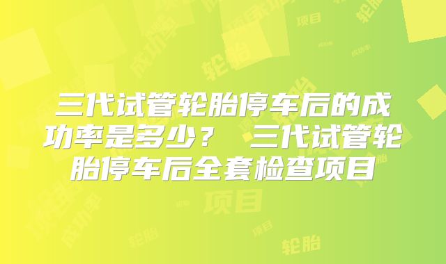 三代试管轮胎停车后的成功率是多少？ 三代试管轮胎停车后全套检查项目