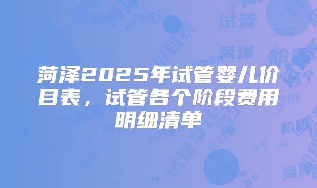 菏泽2025年试管婴儿价目表，试管各个阶段费用明细清单