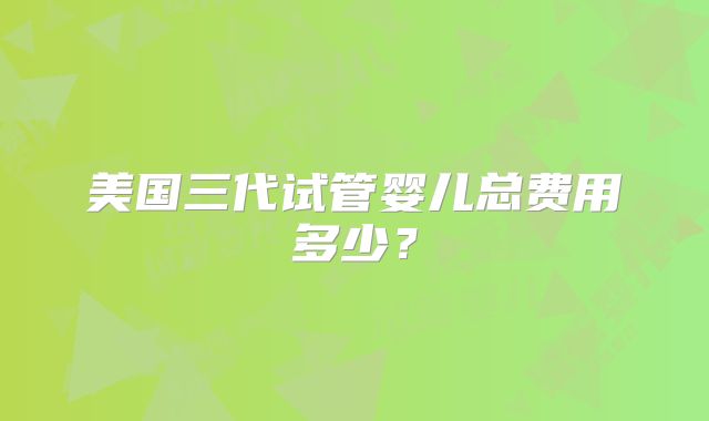美国三代试管婴儿总费用多少?
