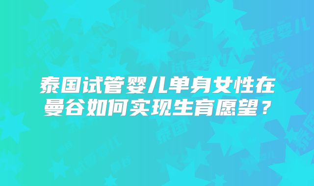 泰国试管婴儿单身女性在曼谷如何实现生育愿望？