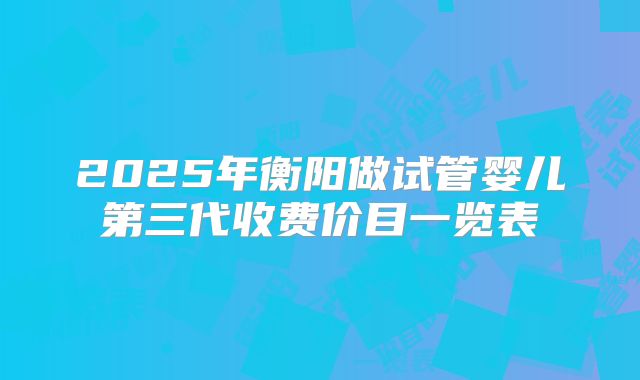2025年衡阳做试管婴儿第三代收费价目一览表