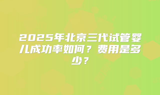 2025年北京三代试管婴儿成功率如何？费用是多少？