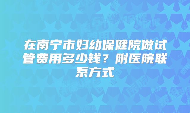 在南宁市妇幼保健院做试管费用多少钱？附医院联系方式