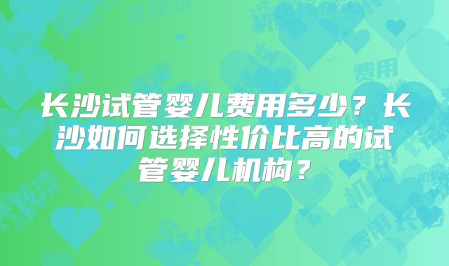 长沙试管婴儿费用多少？长沙如何选择性价比高的试管婴儿机构？
