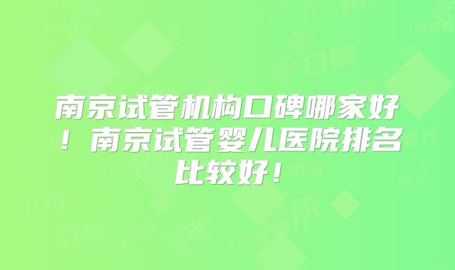 南京试管机构口碑哪家好！南京试管婴儿医院排名比较好！
