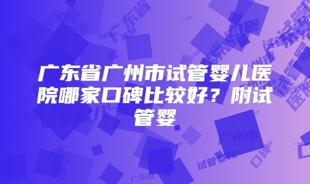 广东省广州市试管婴儿医院哪家口碑比较好？附试管婴