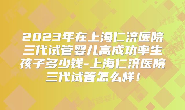 2023年在上海仁济医院三代试管婴儿高成功率生孩子多少钱-上海仁济医院三代试管怎么样！
