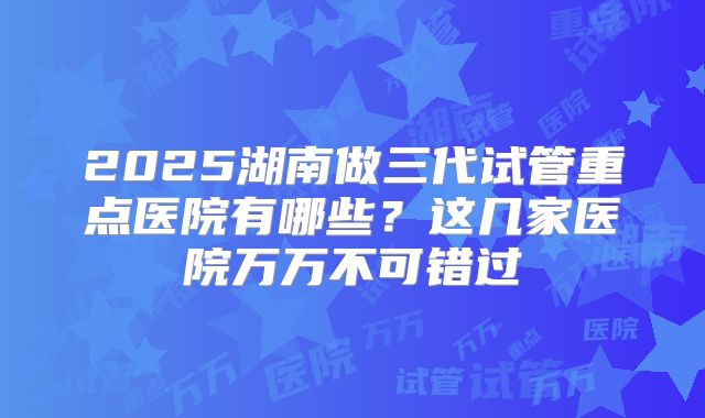2025湖南做三代试管重点医院有哪些？这几家医院万万不可错过