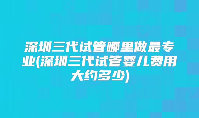深圳三代试管哪里做最专业(深圳三代试管婴儿费用大约多少)