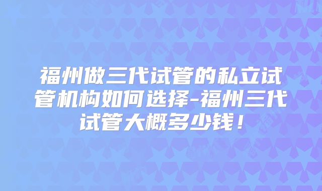 福州做三代试管的私立试管机构如何选择-福州三代试管大概多少钱!