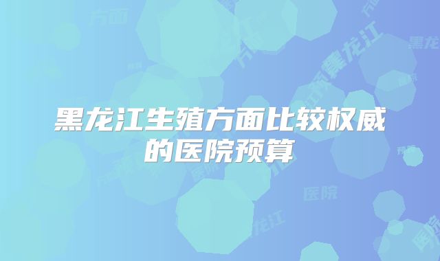 黑龙江生殖方面比较权威的医院预算