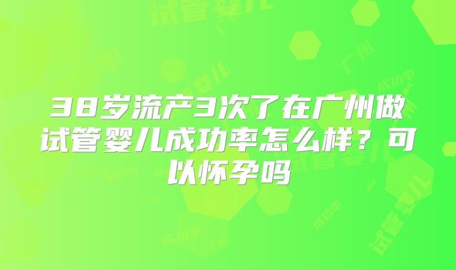38岁流产3次了在广州做试管婴儿成功率怎么样？可以怀孕吗