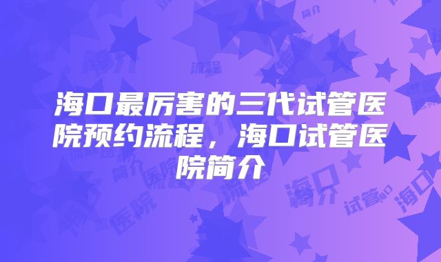 海口最厉害的三代试管医院预约流程,海口试管医院简介