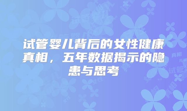 试管婴儿背后的女性健康真相，五年数据揭示的隐患与思考