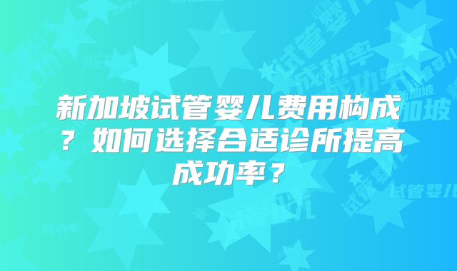 新加坡试管婴儿费用构成?如何选择合适诊所提高成功率?