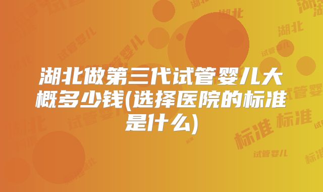 湖北做第三代试管婴儿大概多少钱(选择医院的标准是什么)