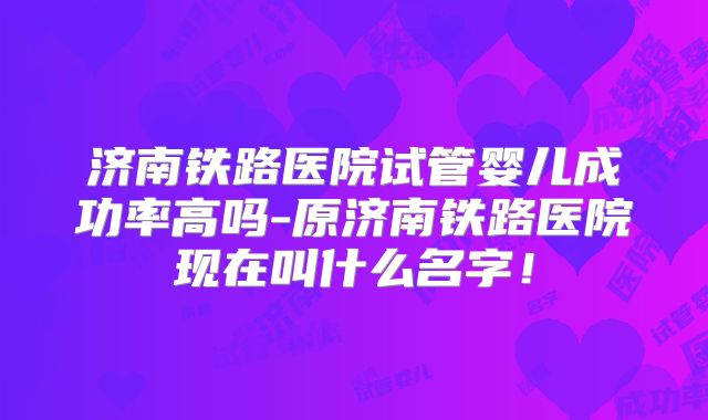 济南铁路医院试管婴儿成功率高吗-原济南铁路医院现在叫什么名字！