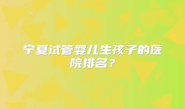宁夏试管婴儿生孩子的医院排名?