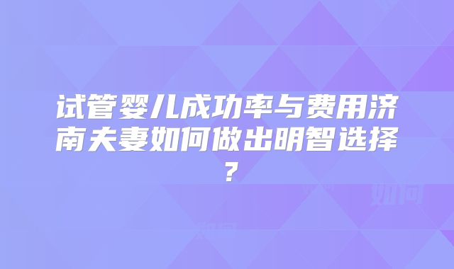试管婴儿成功率与费用济南夫妻如何做出明智选择?