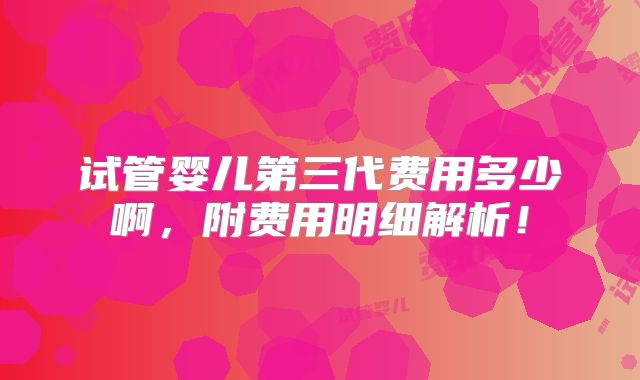 试管婴儿第三代费用多少啊,附费用明细解析!