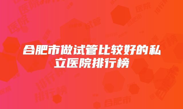 合肥市做试管比较好的私立医院排行榜
