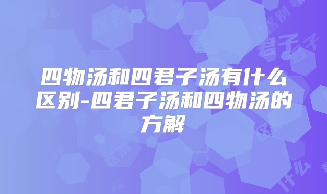 四物汤和四君子汤有什么区别-四君子汤和四物汤的方解