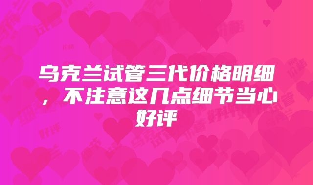 乌克兰试管三代价格明细，不注意这几点细节当心好评