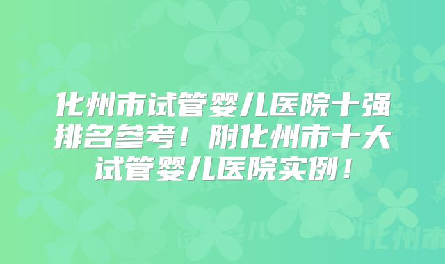 化州市试管婴儿医院十强排名参考!附化州市十大试管婴儿医院实例!