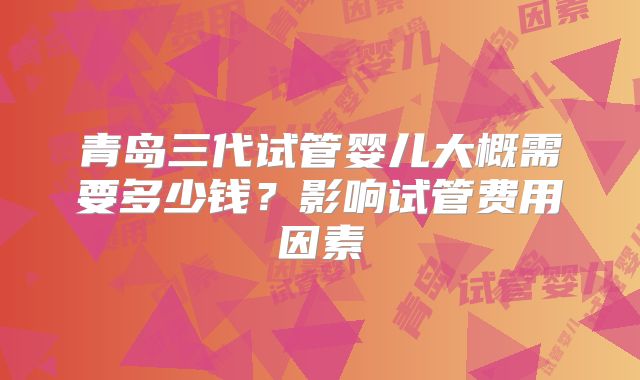青岛三代试管婴儿大概需要多少钱？影响试管费用因素