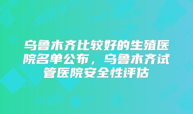 乌鲁木齐比较好的生殖医院名单公布,乌鲁木齐试管医院安全性评估