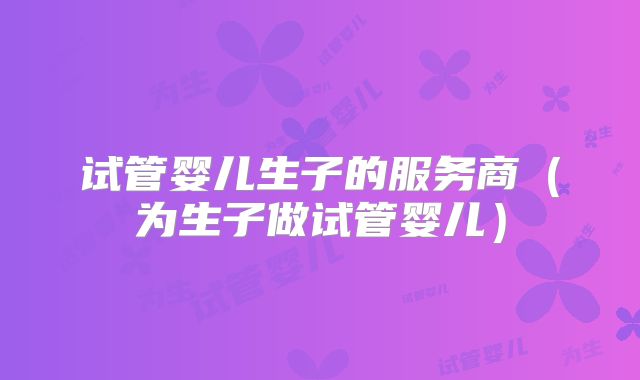 试管婴儿生子的服务商（为生子做试管婴儿）