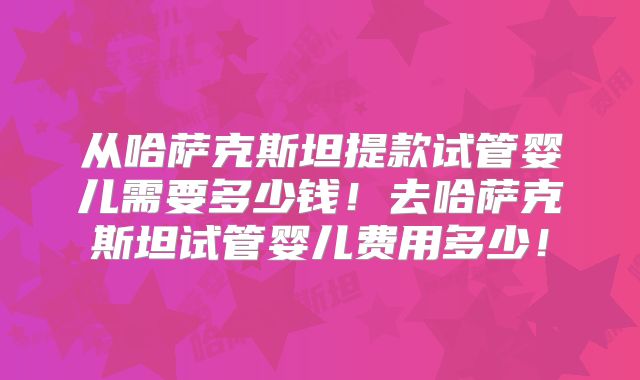 从哈萨克斯坦提款试管婴儿需要多少钱！去哈萨克斯坦试管婴儿费用多少！