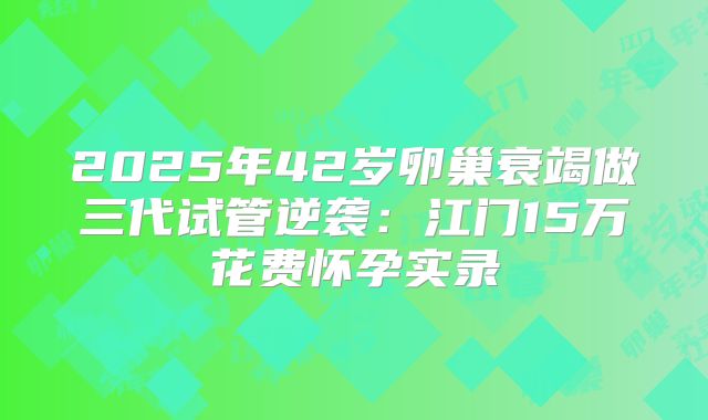 2025年42岁卵巢衰竭做三代试管逆袭：江门15万花费怀孕实录