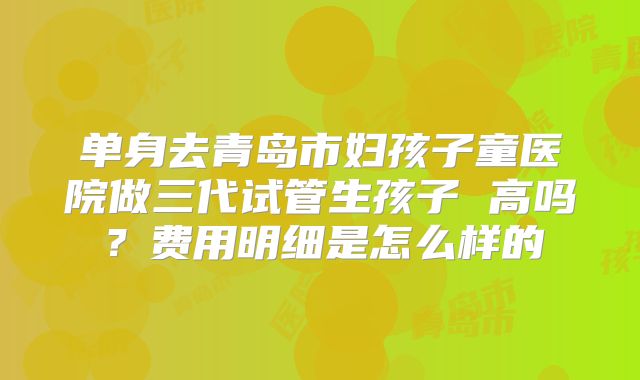 单身去青岛市妇孩子童医院做三代试管生孩子 高吗？费用明细是怎么样的