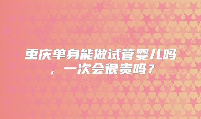 重庆单身能做试管婴儿吗,一次会很贵吗?