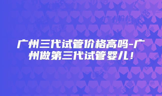 广州三代试管价格高吗-广州做第三代试管婴儿！