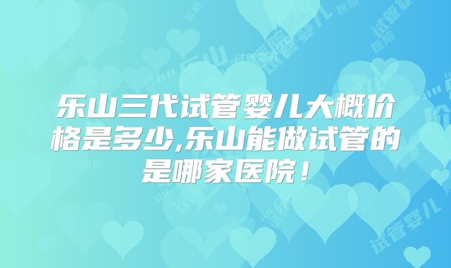 乐山三代试管婴儿大概价格是多少,乐山能做试管的是哪家医院！