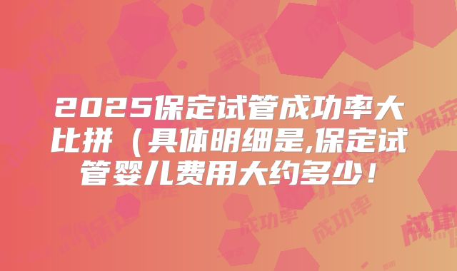 2025保定试管成功率大比拼（具体明细是,保定试管婴儿费用大约多少！