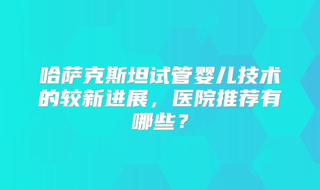 哈萨克斯坦试管婴儿技术的较新进展，医院推荐有哪些？