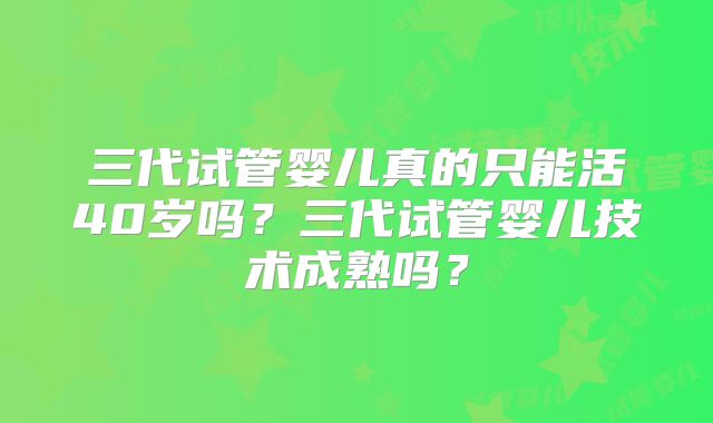 三代试管婴儿真的只能活40岁吗？三代试管婴儿技术成熟吗？