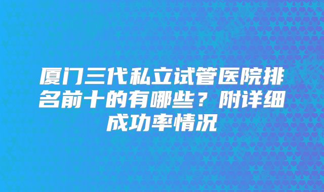 厦门三代私立试管医院排名前十的有哪些?附详细成功率情况