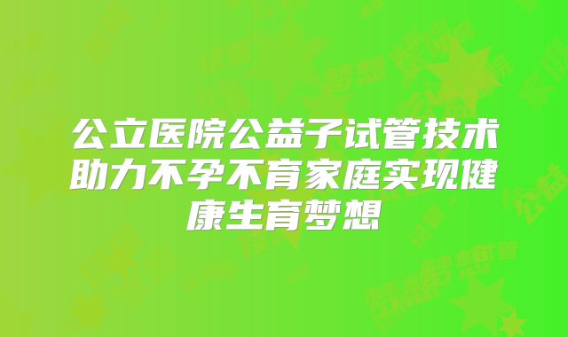公立医院公益子试管技术助力不孕不育家庭实现健康生育梦想